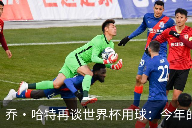 乔·哈特再谈世界杯用球：今年的球远射太难扑，姆巴佩第一球就是