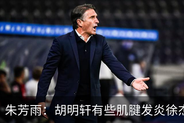 朱芳雨：胡明轩有些肌腱发炎徐杰是肠胃炎，他们都因伤退出国家队