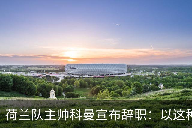 荷兰队主帅科曼宣布辞职：以这种方式结束 让我倍感痛心
