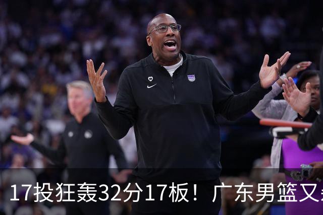 17投狂轰32分17板！广东男篮又杀出一天才：下一个阿联就是他？