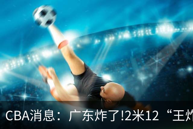 CBA消息：广东炸了!2米12“王炸战神”强势加盟,无缘签下胡金秋？